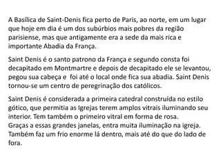 A Basílica de Saint-Denis fica perto de Paris, ao norte, em um lugar
que hoje em dia é um dos subúrbios mais pobres da região
parisiense, mas que antigamente era a sede da mais rica e
importante Abadia da França.
Saint Denis é o santo patrono da França e segundo consta foi
decapitado em Montmartre e depois de decapitado ele se levantou,
pegou sua cabeça e foi até o local onde fica sua abadia. Saint Denis
tornou-se um centro de peregrinação dos católicos.
Saint Denis é considerada a primeira catedral construída no estilo
gótico, que permitia as Igrejas terem amplos vitrais iluminando seu
interior. Tem também o primeiro vitral em forma de rosa.
Graças a essas grandes janelas, entra muita iluminação na igreja.
Também faz um frio enorme lá dentro, mais até do que do lado de
fora.
 