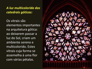A luz multicolorida das
catedrais góticas:

Os vitrais são
elementos importantes
na arquitetura gótica:
ao deixarem passar a
luz do Sol, criam um
ambiente sereno e
multicolorido. Estes
vitrais cuja forma se
assemelha à uma flor
com várias pétalas.
 