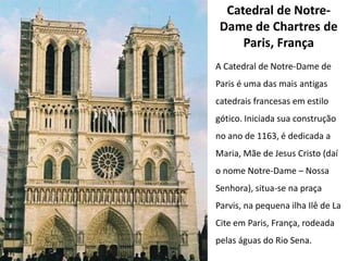 Catedral de Notre-
 Dame de Chartres de
     Paris, França
A Catedral de Notre-Dame de
Paris é uma das mais antigas
catedrais francesas em estilo
gótico. Iniciada sua construção
no ano de 1163, é dedicada a
Maria, Mãe de Jesus Cristo (daí
o nome Notre-Dame – Nossa
Senhora), situa-se na praça
Parvis, na pequena ilha Ilê de La
Cite em Paris, França, rodeada
pelas águas do Rio Sena.
 