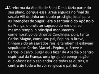 A reforma da Abadia de Saint Denis fazia parte do
 seu plano, porque essa igreja erguida no final do
 século VIII detinha um duplo prestígio, ideal para
 as intenções de Suger : era o santuário do Apóstolo
 da França, o protetor sagrado do reino e, ao
 mesmo tempo, o principal monumento
 comemorativo da dinastia Carolíngia, pois, tanto
 Carlos Magno, como seu pai, Pepino, o Breve,
 tinham sido ali sagrados reis, e também lá estavam
 sepultados Carlos Martel , Pepino, o Breve e
 Carlos, o Calvo. Suger quis fazer da Abadia o centro
 espiritual da França, uma igreja de peregrinação
 que ofuscasse o esplendor de todas as outras, o
 centro de todo o fervor religioso e patriótico.
 