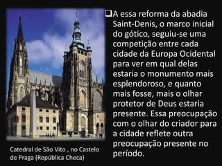 A essa reforma da abadia
                                     Saint-Denis, o marco inicial
                                     do gótico, seguiu-se uma
                                     competição entre cada
                                     cidade da Europa Ocidental
                                     para ver em qual delas
                                     estaria o monumento mais
                                     esplendoroso, e quanto
                                     mais fosse, mais o olhar
                                     protetor de Deus estaria
                                     presente. Essa preocupação
                                     com o olhar do criador para
                                     a cidade reflete outra
                                     preocupação presente no
Catedral de São Vito , no Castelo
de Praga (República Checa)
                                     período.
 
