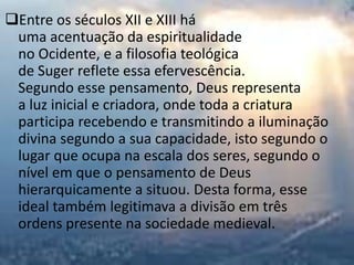 Entre os séculos XII e XIII há
 uma acentuação da espiritualidade
 no Ocidente, e a filosofia teológica
 de Suger reflete essa efervescência.
 Segundo esse pensamento, Deus representa
 a luz inicial e criadora, onde toda a criatura
 participa recebendo e transmitindo a iluminação
 divina segundo a sua capacidade, isto segundo o
 lugar que ocupa na escala dos seres, segundo o
 nível em que o pensamento de Deus
 hierarquicamente a situou. Desta forma, esse
 ideal também legitimava a divisão em três
 ordens presente na sociedade medieval.
 