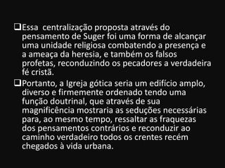 Essa centralização proposta através do
 pensamento de Suger foi uma forma de alcançar
 uma unidade religiosa combatendo a presença e
 a ameaça da heresia, e também os falsos
 profetas, reconduzindo os pecadores a verdadeira
 fé cristã.
Portanto, a Igreja gótica seria um edifício amplo,
 diverso e firmemente ordenado tendo uma
 função doutrinal, que através de sua
 magnificência mostraria as seduções necessárias
 para, ao mesmo tempo, ressaltar as fraquezas
 dos pensamentos contrários e reconduzir ao
 caminho verdadeiro todos os crentes recém
 chegados à vida urbana.
 