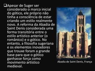 Apesar de Suger ser
 considerado o marco inicial
 do gótico, ele próprio não
 tinha a consciência de estar
 criando um estilo realmente
 novo. A reforma da Abadia de
 Saint Denis considerada uma
 forma transitória entre o
 estilo artístico anterior (o
 românico) e o gótico. No
 entanto, a filosofia sugeriana
 e os elementos inovadores
 que trouxe foram a grande
 base para que o gótico
 ganhasse força como
 movimento artístico              Abadia de Saint Denis, França
 medieval.
 