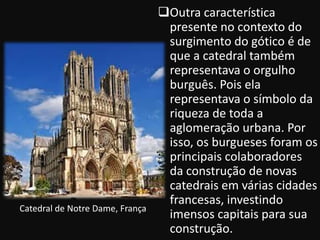 Outra característica
                                  presente no contexto do
                                  surgimento do gótico é de
                                  que a catedral também
                                  representava o orgulho
                                  burguês. Pois ela
                                  representava o símbolo da
                                  riqueza de toda a
                                  aglomeração urbana. Por
                                  isso, os burgueses foram os
                                  principais colaboradores
                                  da construção de novas
                                  catedrais em várias cidades
                                  francesas, investindo
Catedral de Notre Dame, França
                                  imensos capitais para sua
                                  construção.
 