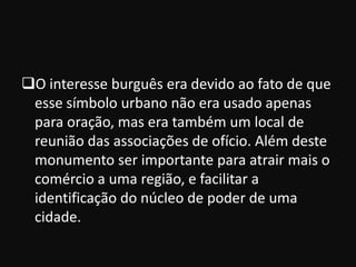 O interesse burguês era devido ao fato de que
 esse símbolo urbano não era usado apenas
 para oração, mas era também um local de
 reunião das associações de ofício. Além deste
 monumento ser importante para atrair mais o
 comércio a uma região, e facilitar a
 identificação do núcleo de poder de uma
 cidade.
 