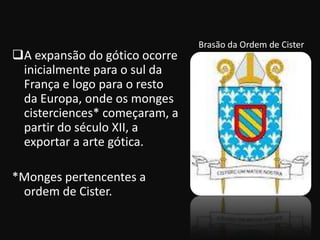 Brasão da Ordem de Cister
A expansão do gótico ocorre
 inicialmente para o sul da
 França e logo para o resto
 da Europa, onde os monges
 cisterciences* começaram, a
 partir do século XII, a
 exportar a arte gótica.

*Monges pertencentes a
 ordem de Cister.
 