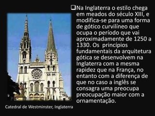 Na Inglaterra o estilo chega
                                  em meados do século XIII, e
                                  modifica-se para uma forma
                                  de gótico curvilíneo que
                                  ocupa o período que vai
                                  aproximadamente de 1250 a
                                  1330. Os princípios
                                  fundamentais da arquitetura
                                  gótica se desenvolvem na
                                  Inglaterra com a mesma
                                  rapidez que na França, no
                                  entanto com a diferença de
                                  que no caso a inglês se
                                  consagra uma preocupa
                                  preocupação maior com a
                                  ornamentação.
Catedral de Westminster, Inglaterra
 