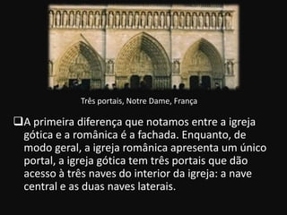 Três portais, Notre Dame, França

A primeira diferença que notamos entre a igreja
 gótica e a românica é a fachada. Enquanto, de
 modo geral, a igreja românica apresenta um único
 portal, a igreja gótica tem três portais que dão
 acesso à três naves do interior da igreja: a nave
 central e as duas naves laterais.
 