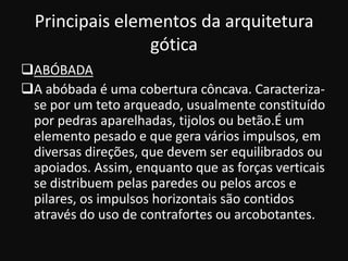 Principais elementos da arquitetura
                 gótica
ABÓBADA
A abóbada é uma cobertura côncava. Caracteriza-
 se por um teto arqueado, usualmente constituído
 por pedras aparelhadas, tijolos ou betão.É um
 elemento pesado e que gera vários impulsos, em
 diversas direções, que devem ser equilibrados ou
 apoiados. Assim, enquanto que as forças verticais
 se distribuem pelas paredes ou pelos arcos e
 pilares, os impulsos horizontais são contidos
 através do uso de contrafortes ou arcobotantes.
 