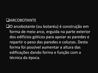 ARCOBOTANTE
O arcobotante (ou botaréu) é construção em
 forma de meio arco, erguida na parte exterior
 dos edifícios góticos para apoiar as paredes e
 repartir o peso das paredes e colunas. Desta
 forma foi possível aumentar a altura das
 edificações dando forma e função com a
 técnica da época.
 