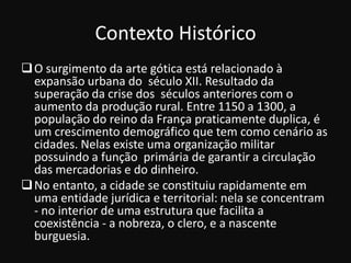 Contexto Histórico
 O surgimento da arte gótica está relacionado à
  expansão urbana do século XII. Resultado da
  superação da crise dos séculos anteriores com o
  aumento da produção rural. Entre 1150 a 1300, a
  população do reino da França praticamente duplica, é
  um crescimento demográfico que tem como cenário as
  cidades. Nelas existe uma organização militar
  possuindo a função primária de garantir a circulação
  das mercadorias e do dinheiro.
 No entanto, a cidade se constituiu rapidamente em
  uma entidade jurídica e territorial: nela se concentram
  - no interior de uma estrutura que facilita a
  coexistência - a nobreza, o clero, e a nascente
  burguesia.
 
