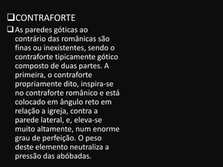 CONTRAFORTE
 As paredes góticas ao
  contrário das românicas são
  finas ou inexistentes, sendo o
  contraforte tipicamente gótico
  composto de duas partes. A
  primeira, o contraforte
  propriamente dito, inspira-se
  no contraforte românico e está
  colocado em ângulo reto em
  relação a igreja, contra a
  parede lateral, e, eleva-se
  muito altamente, num enorme
  grau de perfeição. O peso
  deste elemento neutraliza a
  pressão das abóbadas.
 