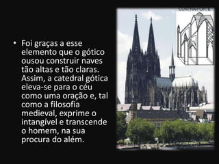 • Foi graças a esse
  elemento que o gótico
  ousou construir naves
  tão altas e tão claras.
  Assim, a catedral gótica
  eleva-se para o céu
  como uma oração e, tal
  como a filosofia
  medieval, exprime o
  intangível e transcende
  o homem, na sua
  procura do além.
 