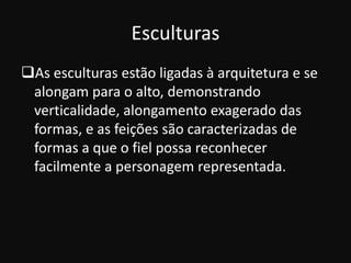 Esculturas
As esculturas estão ligadas à arquitetura e se
 alongam para o alto, demonstrando
 verticalidade, alongamento exagerado das
 formas, e as feições são caracterizadas de
 formas a que o fiel possa reconhecer
 facilmente a personagem representada.
 