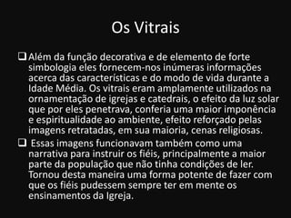 Os Vitrais
 Além da função decorativa e de elemento de forte
  simbologia eles fornecem-nos inúmeras informações
  acerca das características e do modo de vida durante a
  Idade Média. Os vitrais eram amplamente utilizados na
  ornamentação de igrejas e catedrais, o efeito da luz solar
  que por eles penetrava, conferia uma maior imponência
  e espiritualidade ao ambiente, efeito reforçado pelas
  imagens retratadas, em sua maioria, cenas religiosas.
 Essas imagens funcionavam também como uma
  narrativa para instruir os fiéis, principalmente a maior
  parte da população que não tinha condições de ler.
  Tornou desta maneira uma forma potente de fazer com
  que os fiéis pudessem sempre ter em mente os
  ensinamentos da Igreja.
 