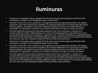 Iluminuras
•   Iluminura é a ilustração sobre o pergaminho de livros manuscritos (a gravura não fora ainda
    inventada, ou então é um privilégio da quase mítica China)
•   Durante o século XII e até o século XV, a arte ganhou forma de expressão também nos objetos
    preciosos e nos ricos manuscritos ilustrados. Os copistas dedicavam-se à transcrição dos textos
    sobre as páginas. Ao realizar essa tarefa, deixavam espaços para que os artistas fizessem as
    ilustrações, os cabeçalhos, os títulos ou as letras maiúsculas com que se iniciava um texto..
•   Da observação dos manuscritos ilustrados podemos tirar duas conclusões: a primeira é a
    compreensão do caráter individualista que a arte da ilustração ganhava, pois destinava-se aos
    poucos possuidores das obras copiadas, a segunda é que os artistas ilustradores ao períodos gótico
    tornaram-se tão habilidosos na representação do espaço tridimensional e na compreensão analítica
    de uma cena, que seus trabalhos acabaram influenciando outros pintores.
•   Iluminura é a ilustração sobre o pergaminho de livros manuscritos (a gravura não fora ainda
    inventada, ou então é um privilégio da quase mítica China)
•   Durante o século XII e até o século XV, a arte ganhou forma de expressão também nos objetos
    preciosos e nos ricos manuscritos ilustrados. Os copistas dedicavam-se à transcrição dos textos
    sobre as páginas. Ao realizar essa tarefa, deixavam espaços para que os artistas fizessem as
    ilustrações, os cabeçalhos, os títulos ou as letras maiúsculas com que se iniciava um texto..
•   Da observação dos manuscritos ilustrados podemos tirar duas conclusões: a primeira é a
    compreensão do caráter individualista que a arte da ilustração ganhava, pois destinava-se aos
    poucos possuidores das obras copiadas, a segunda é que os artistas ilustradores ao períodos gótico
    tornaram-se tão habilidosos na representação do espaço tridimensional e na compreensão analítica
    de uma cena, que seus trabalhos acabaram influenciando outros pintores.
 