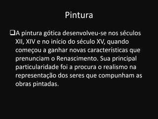 Pintura
A pintura gótica desenvolveu-se nos séculos
 XII, XIV e no início do século XV, quando
 começou a ganhar novas características que
 prenunciam o Renascimento. Sua principal
 particularidade foi a procura o realismo na
 representação dos seres que compunham as
 obras pintadas.
 