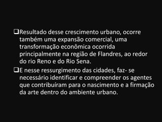 Resultado desse crescimento urbano, ocorre
 também uma expansão comercial, uma
 transformação econômica ocorrida
 principalmente na região de Flandres, ao redor
 do rio Reno e do Rio Sena.
E nesse ressurgimento das cidades, faz- se
 necessário identificar e compreender os agentes
 que contribuíram para o nascimento e a firmação
 da arte dentro do ambiente urbano.
 