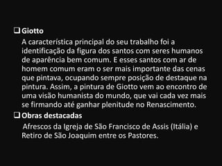  Giotto
  A característica principal do seu trabalho foi a
  identificação da figura dos santos com seres humanos
  de aparência bem comum. E esses santos com ar de
  homem comum eram o ser mais importante das cenas
  que pintava, ocupando sempre posição de destaque na
  pintura. Assim, a pintura de Giotto vem ao encontro de
  uma visão humanista do mundo, que vai cada vez mais
  se firmando até ganhar plenitude no Renascimento.
 Obras destacadas
   Afrescos da Igreja de São Francisco de Assis (Itália) e
  Retiro de São Joaquim entre os Pastores.
 