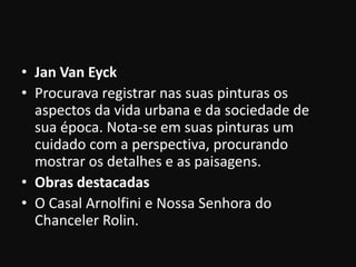 • Jan Van Eyck
• Procurava registrar nas suas pinturas os
  aspectos da vida urbana e da sociedade de
  sua época. Nota-se em suas pinturas um
  cuidado com a perspectiva, procurando
  mostrar os detalhes e as paisagens.
• Obras destacadas
• O Casal Arnolfini e Nossa Senhora do
  Chanceler Rolin.
 