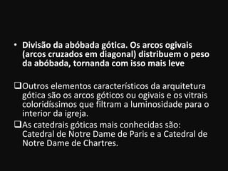 • Divisão da abóbada gótica. Os arcos ogivais
  (arcos cruzados em diagonal) distribuem o peso
  da abóbada, tornanda com isso mais leve

Outros elementos característicos da arquitetura
 gótica são os arcos góticos ou ogivais e os vitrais
 coloridíssimos que filtram a luminosidade para o
 interior da igreja.
As catedrais góticas mais conhecidas são:
 Catedral de Notre Dame de Paris e a Catedral de
 Notre Dame de Chartres.
 