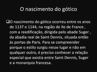 O nascimento do gótico

O nascimento do gótico ocorreu entre os anos
 de 1137 e 1144, na região de Ile de France ,
 com a reedificação, dirigida pelo abade Suger ,
 da abadia real de Saint Dennis, situada então
 às portas de Paris. Para se compreender
 porque o estilo surgiu nesse lugar e não em
 qualquer outro, é preciso conhecer a relação
 especial que existia entre Saint Dennis, Suger
 e a monarquia francesa.
 