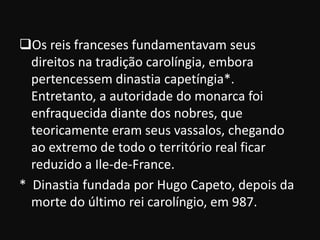 Os reis franceses fundamentavam seus
  direitos na tradição carolíngia, embora
  pertencessem dinastia capetíngia*.
  Entretanto, a autoridade do monarca foi
  enfraquecida diante dos nobres, que
  teoricamente eram seus vassalos, chegando
  ao extremo de todo o território real ficar
  reduzido a Ile-de-France.
* Dinastia fundada por Hugo Capeto, depois da
  morte do último rei carolíngio, em 987.
 
