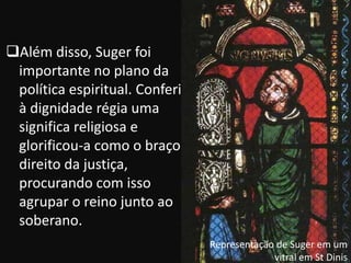 Além disso, Suger foi
 importante no plano da
 política espiritual. Conferiu
 à dignidade régia uma
 significa religiosa e
 glorificou-a como o braço
 direito da justiça,
 procurando com isso
 agrupar o reino junto ao
 soberano.
                                 Representação de Suger em um
                                              vitral em St Dinis
 