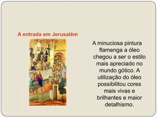 A entrada em Jerusalém

A minuciosa pintura
flamenga a óleo
chegou a ser o estilo
mais apreciado no
mundo gótico. A
utilização do óleo
possibilitou cores
mais vivas e
brilhantes e maior
detalhismo.

 