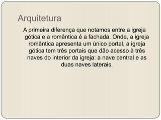 Arquitetura
A primeira diferença que notamos entre a igreja
gótica e a romântica é a fachada. Onde, a igreja
romântica apresenta um único portal, a igreja
gótica tem três portais que dão acesso à três
naves do interior da igreja: a nave central e as
duas naves laterais.

 