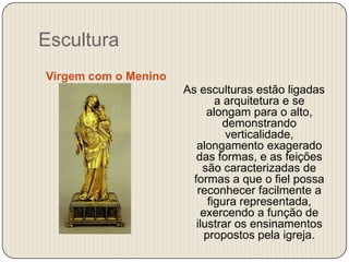 Escultura
Virgem com o Menino
As esculturas estão ligadas
a arquitetura e se
alongam para o alto,
demonstrando
verticalidade,
alongamento exagerado
das formas, e as feições
são caracterizadas de
formas a que o fiel possa
reconhecer facilmente a
figura representada,
exercendo a função de
ilustrar os ensinamentos
propostos pela igreja.

 