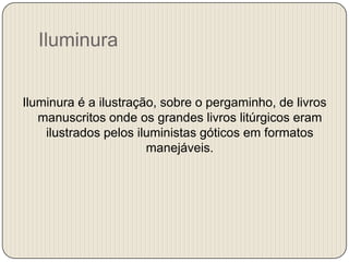 Iluminura
Iluminura é a ilustração, sobre o pergaminho, de livros
manuscritos onde os grandes livros litúrgicos eram
ilustrados pelos iluministas góticos em formatos
manejáveis.

 