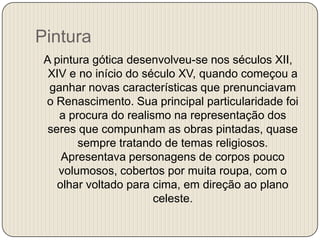 Pintura
A pintura gótica desenvolveu-se nos séculos XII,
XIV e no início do século XV, quando começou a
ganhar novas características que prenunciavam
o Renascimento. Sua principal particularidade foi
a procura do realismo na representação dos
seres que compunham as obras pintadas, quase
sempre tratando de temas religiosos.
Apresentava personagens de corpos pouco
volumosos, cobertos por muita roupa, com o
olhar voltado para cima, em direção ao plano
celeste.

 