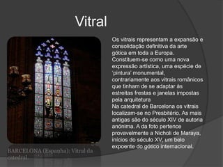 Vitral
BARCELONA (Espanha): Vitral da
catedral.
Os vitrais representam a expansão e
consolidação definitiva da arte
gótica em toda a Europa.
Constituem-se como uma nova
expressão artística, uma espécie de
‘pintura’ monumental,
contrariamente aos vitrais românicos
que tinham de se adaptar às
estreitas frestas e janelas impostas
pela arquitetura
Na catedral de Barcelona os vitrais
localizam-se no Presbitério. As mais
antigas são do século XIV de autoria
anónima. A da foto pertence
provavelmente a Nicholi de Maraya,
inícios do século XV, um belo
expoente do gótico internacional.
 