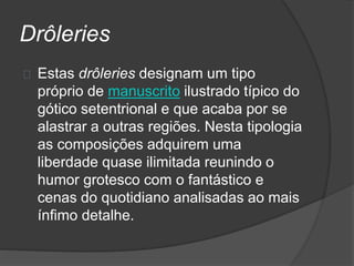 Drôleries
Estas drôleries designam um tipo
próprio de manuscrito ilustrado típico do
gótico setentrional e que acaba por se
alastrar a outras regiões. Nesta tipologia
as composições adquirem uma
liberdade quase ilimitada reunindo o
humor grotesco com o fantástico e
cenas do quotidiano analisadas ao mais
ínfimo detalhe.
 