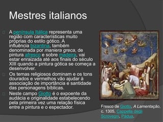 Mestres italianos
A península Itálica representa uma
região com características muito
próprias do estilo gótico. A
influência bizantina, também
denominada por maniera greca, de
pintura afresco e sobre madeira, vai
estar enraizada até aos finais do século
XIII quando a pintura gótica se começa a
desenvolver.
Os temas religiosos dominam e os tons
dourados e vermelhos vão ajudar à
associação de importância e santidade
das personagens bíblicas.
Neste campo Giotto é o expoente da
audácia e originalidade estabelecendo
pela primeira vez uma relação física
entre a pintura e o espectador. Fresco de Giotto, A Lamentação,
c. 1305, Cappella degli
Scrovegni, Pádua.
 