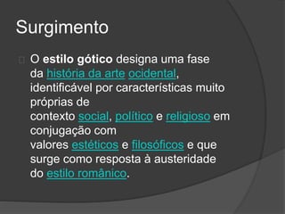 Surgimento
O estilo gótico designa uma fase
da história da arte ocidental,
identificável por características muito
próprias de
contexto social, político e religioso em
conjugação com
valores estéticos e filosóficos e que
surge como resposta à austeridade
do estilo românico.
 
