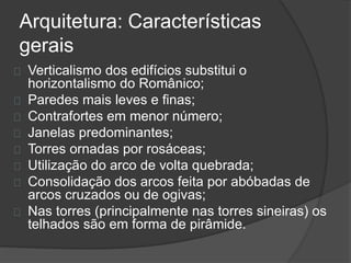 Arquitetura: Características
gerais
Verticalismo dos edifícios substitui o
horizontalismo do Românico;
Paredes mais leves e finas;
Contrafortes em menor número;
Janelas predominantes;
Torres ornadas por rosáceas;
Utilização do arco de volta quebrada;
Consolidação dos arcos feita por abóbadas de
arcos cruzados ou de ogivas;
Nas torres (principalmente nas torres sineiras) os
telhados são em forma de pirâmide.
 