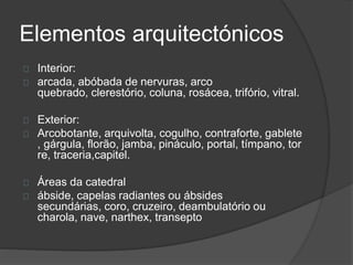 Elementos arquitectónicos
Interior:
arcada, abóbada de nervuras, arco
quebrado, clerestório, coluna, rosácea, trifório, vitral.
Exterior:
Arcobotante, arquivolta, cogulho, contraforte, gablete
, gárgula, florão, jamba, pináculo, portal, tímpano, tor
re, traceria,capitel.
Áreas da catedral
ábside, capelas radiantes ou ábsides
secundárias, coro, cruzeiro, deambulatório ou
charola, nave, narthex, transepto
 