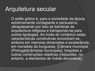 Arquitetura secular
O estilo gótico é, para a sociedade da época,
extremamente contagiante e persuasivo,
ultrapassando por isso as barreiras da
arquitectura religiosa e transpondo-se para
outras tipologias. Ao invés do românico estas
características construtivas encontram-se,
embora em menores dimensões e exuberância,
em moradias da burguesia, [Câmara municipal
(Portugal)|câmaras municipais], hospitais e
outras construções citadinas (reduzidas, no
entanto, a elementos de índole decorativa).
 