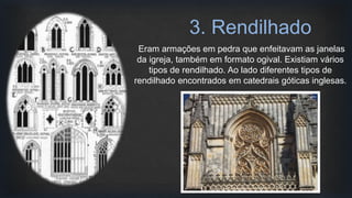 Eram armações em pedra que enfeitavam as janelas
da igreja, também em formato ogival. Existiam vários
tipos de rendilhado. Ao lado diferentes tipos de
rendilhado encontrados em catedrais góticas inglesas.
3. Rendilhado
 