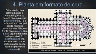 4. Planta em formato de cruz
Olhando de cima
(planta baixa), a
catedral gótica se
parece com uma cruz:
a nave central (2) é a
parte maior e principal
aonde ficam os
assentos dos fiéis; em
frente ficam o coro (6) e
o altar (5); e uma parte
indispensável é o
deambulatório (7),
espécie de corredor
atrás do altar aonde
ficam as pequenas
capelas (8);
 