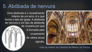 Uma abóboda é o revestimento
interno de um arco, é o que
forma o teto da igreja. A abóboda
de nervura é um tipo de abóboda
de cruzaria por que
é formada pelo
cruzamento
de vários arcos
ogivais.
5. Abóbada de nervura
Vista do interior da Catedral de Reims, na França.
 