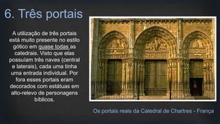 A utilização de três portais
está muito presente no estilo
gótico em quase todas as
catedrais. Visto que elas
possuíam três naves (central
e laterais), cada uma tinha
uma entrada individual. Por
fora esses portais eram
decorados com estátuas em
alto-relevo de personagens
bíblicos.
6. Três portais
Os portais reais da Catedral de Chartres - França
 