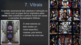 O sentido ascensional das catedrais é reforçado no
interior com os jogos de luz originados pelos
vitrais. Eles substituem a pintura mural com cenas
e narrações de passagens bíblicas.
O vitral redondo ao
lado recebe um
nome específico:
rosácea, pois lembra
o formato de uma rosa.
7. Vitrais
 