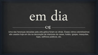
em dia
Uma das heranças deixadas pela arte gótica foram os vitrais. Esses vidros coloridíssimos
são usados hoje em dia na decoração de interiores de casas, hotéis, igrejas, mesquitas,
lojas, edifícios públicos, etc.
 