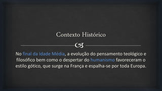
Contexto Histórico
No final da Idade Média, a evolução do pensamento teológico e
filosófico bem como o despertar do humanismo favoreceram o
estilo gótico, que surge na França e espalha-se por toda Europa.
 
