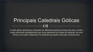 
Principais Catedrais Góticas
O estilo gótico apresentou variações em diferentes países ao longo dos anos. Porém,
essas estruturas arquitetônicas que vimos aparecem em todas as catedrais, de uma
forma ou de outra. Selecionei 15 catedrais que gosto mais para conhecermos:
 