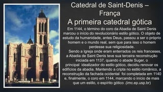 Em 1144, o término do coro da Abadia de Saint Denis
marcou o início do revolucionário estilo gótico. O objeto de
estudo da humanidade, antes Deus, passou a ser o próprio
homem e o mundo real, sem que para isso o homem
perdesse sua religiosidade.
Sendo a Igreja onde eram enterrados os reis franceses,
a Abadia de Saint Denis teve sua terceira reconstrução
iniciada em 1137, quando o abade Suger, o
principal idealizador do estilo gótico, decidiu renovar os
edifícios da abadia. Mantendo a cripta no estilo românico, a
reconstrução da fachada ocidental foi completada em 1140
e, finalmente, o coro em 1144, marcando o início de mais
que um estilo, o espírito gótico .(imc.ep.usp.br)
Catedral de Saint-Denis –
França
A primeira catedral gótica
 